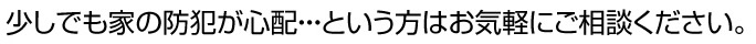 少しでも家の防犯が心配という方はお気軽にご相談ください